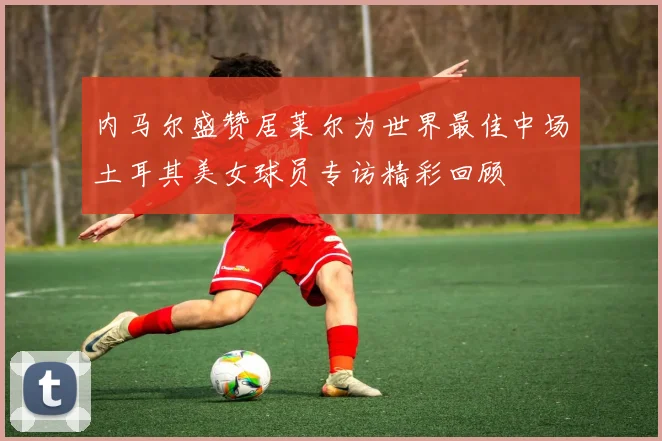 内马尔盛赞居莱尔为世界最佳中场土耳其美女球员专访精彩回顾