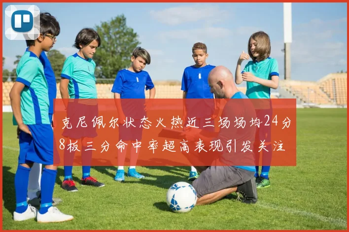 克尼佩尔状态火热近三场场均24分8板三分命中率超高表现引发关注