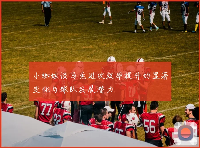 小蜘蛛谈马竞进攻效率提升的显著变化与球队发展潜力