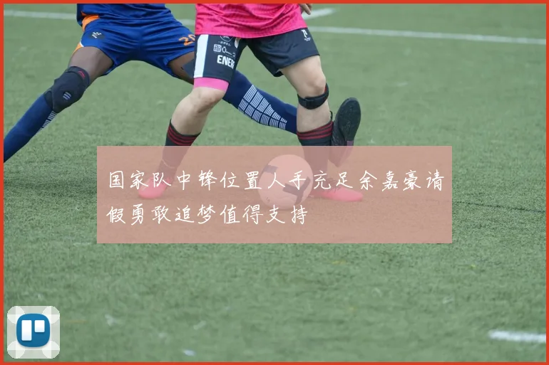 国家队中锋位置人手充足余嘉豪请假勇敢追梦值得支持