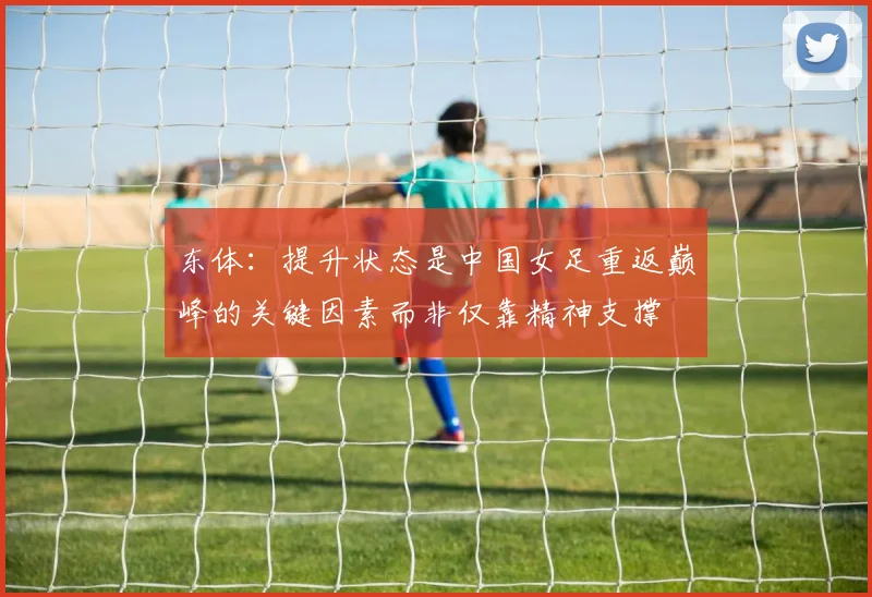 东体：提升状态是中国女足重返巅峰的关键因素而非仅靠精神支撑