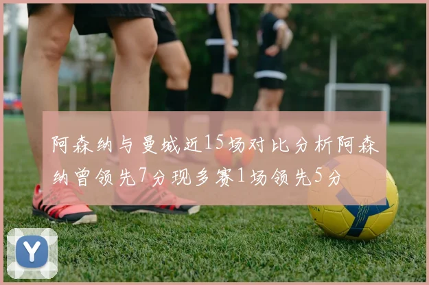 阿森纳与曼城近15场对比分析阿森纳曾领先7分现多赛1场领先5分