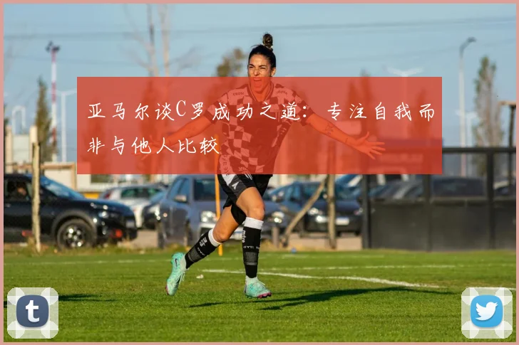 亚马尔谈C罗成功之道：专注自我而非与他人比较