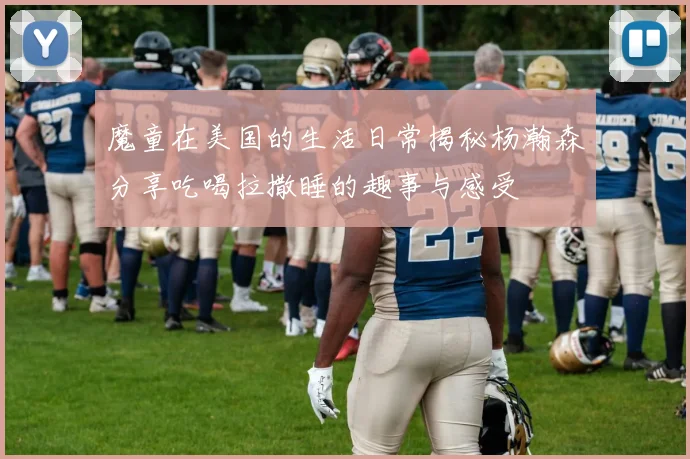 魔童在美国的生活日常揭秘杨瀚森分享吃喝拉撒睡的趣事与感受