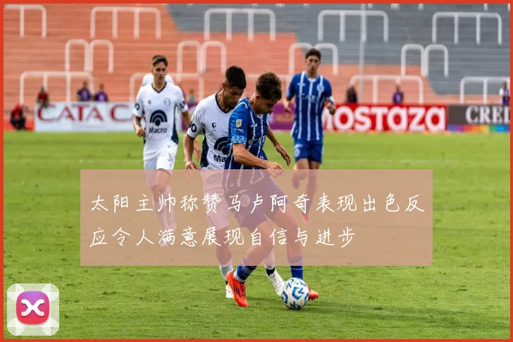 太阳主帅称赞马卢阿奇表现出色反应令人满意展现自信与进步
