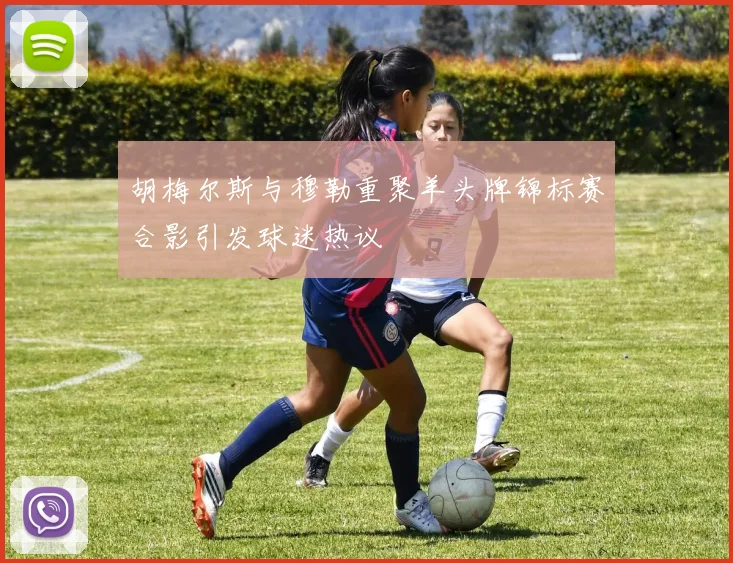 胡梅尔斯与穆勒重聚羊头牌锦标赛合影引发球迷热议