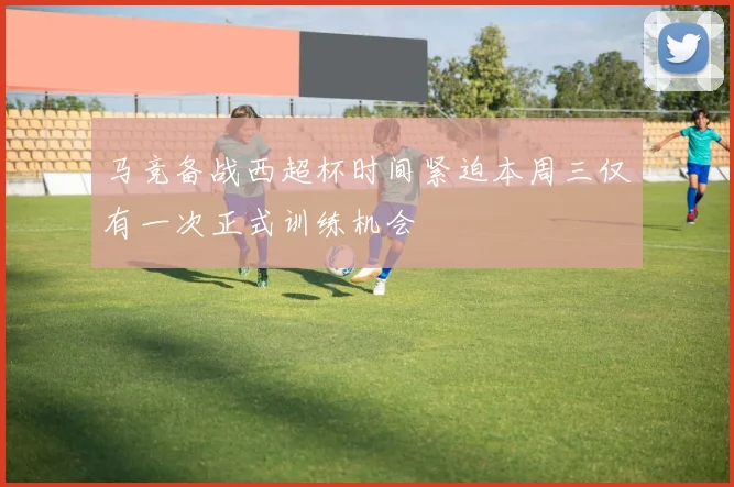 马竞备战西超杯时间紧迫本周三仅有一次正式训练机会