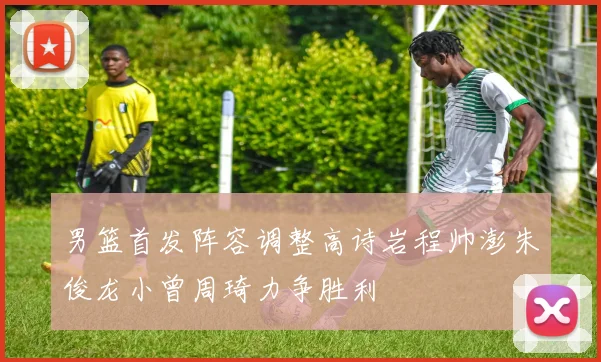男篮首发阵容调整高诗岩程帅澎朱俊龙小曾周琦力争胜利