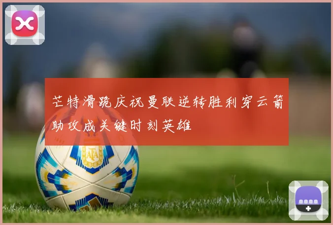 芒特滑跪庆祝曼联逆转胜利穿云箭助攻成关键时刻英雄