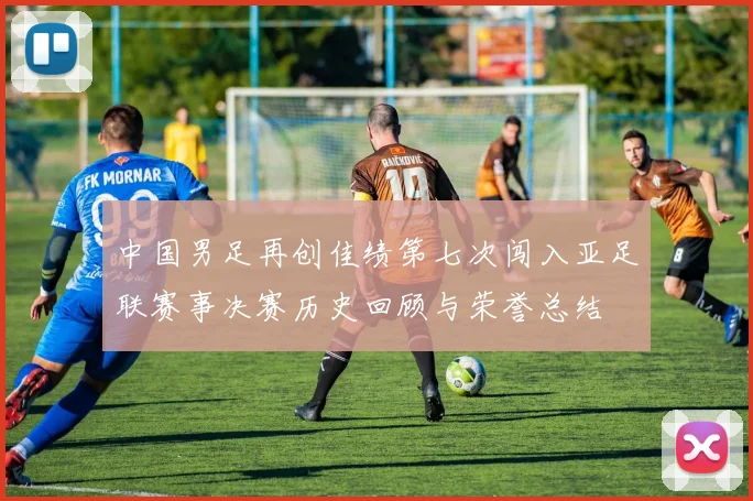 中国男足再创佳绩第七次闯入亚足联赛事决赛历史回顾与荣誉总结