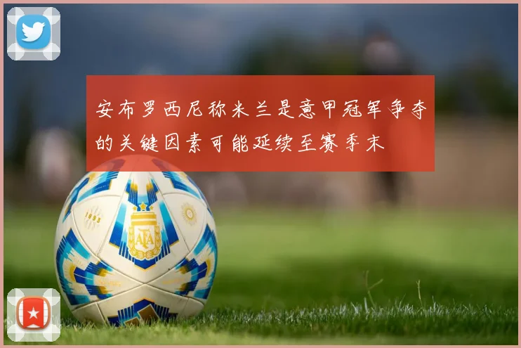安布罗西尼称米兰是意甲冠军争夺的关键因素可能延续至赛季末