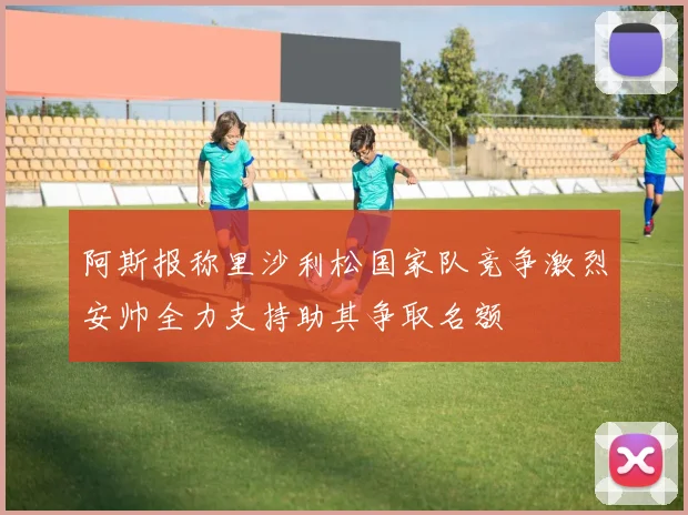 阿斯报称里沙利松国家队竞争激烈安帅全力支持助其争取名额