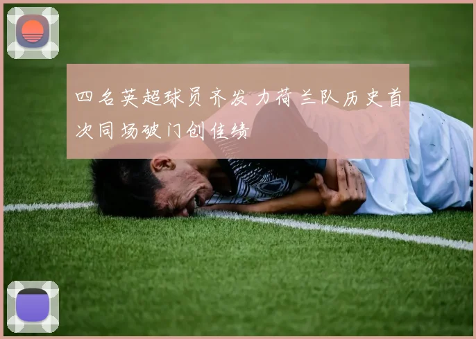 四名英超球员齐发力荷兰队历史首次同场破门创佳绩