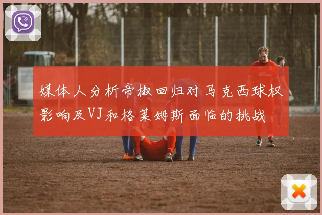 媒体人分析帝椒回归对马克西球权影响及VJ和格莱姆斯面临的挑战