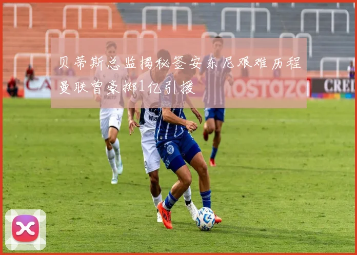 贝蒂斯总监揭秘签安东尼艰难历程曼联曾豪掷1亿引援